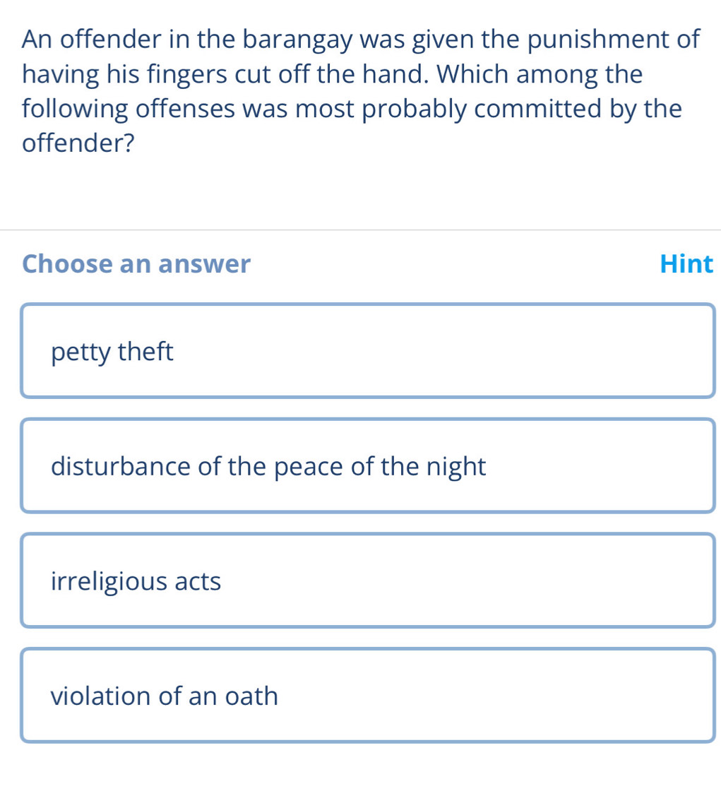 An offender in the barangay was given the punishment of
having his fingers cut off the hand. Which among the
following offenses was most probably committed by the
offender?
Choose an answer Hint
petty theft
disturbance of the peace of the night
irreligious acts
violation of an oath