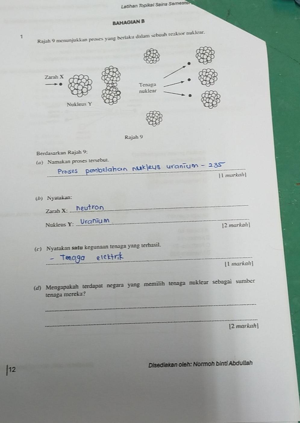 Latihan Topikal Sains Semester 
BAHAGIAN B 
1 
njukkan proses yang beriaku dalam sebuah reaktor nuklear. 
Berdasarkan Rajah 9: 
(α) Namakan proses tersebut. 
_ u n =
[1 markah] 
_ 
(b) Nyatakan: 
Zarah X : 
Nukleus Y : 
_ 
[2 markah] 
(c) Nyatakan satu kegunaan tenaga yang terhasil. 
_ 
[1 markah] 
(d) Mengapakah terdapat negara yang memilih tenaga nuklear sebagai sumber 
tenaga mereka? 
_ 
_ 
[2 markah] 
|12 Disediakan oleh: Normoh binti Abdullah