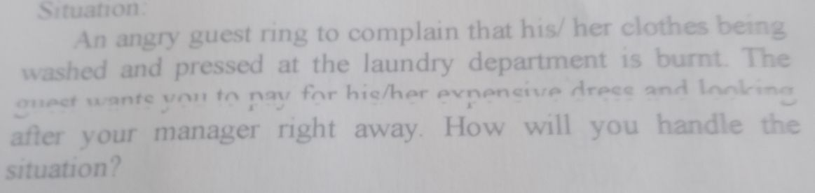 Situation: 
An angry guest ring to complain that his/ her clothes being 
washed and pressed at the laundry department is burnt. The 
guest wants you to pay for his/her expensive dress and looking 
after your manager right away. How will you handle the 
situation?