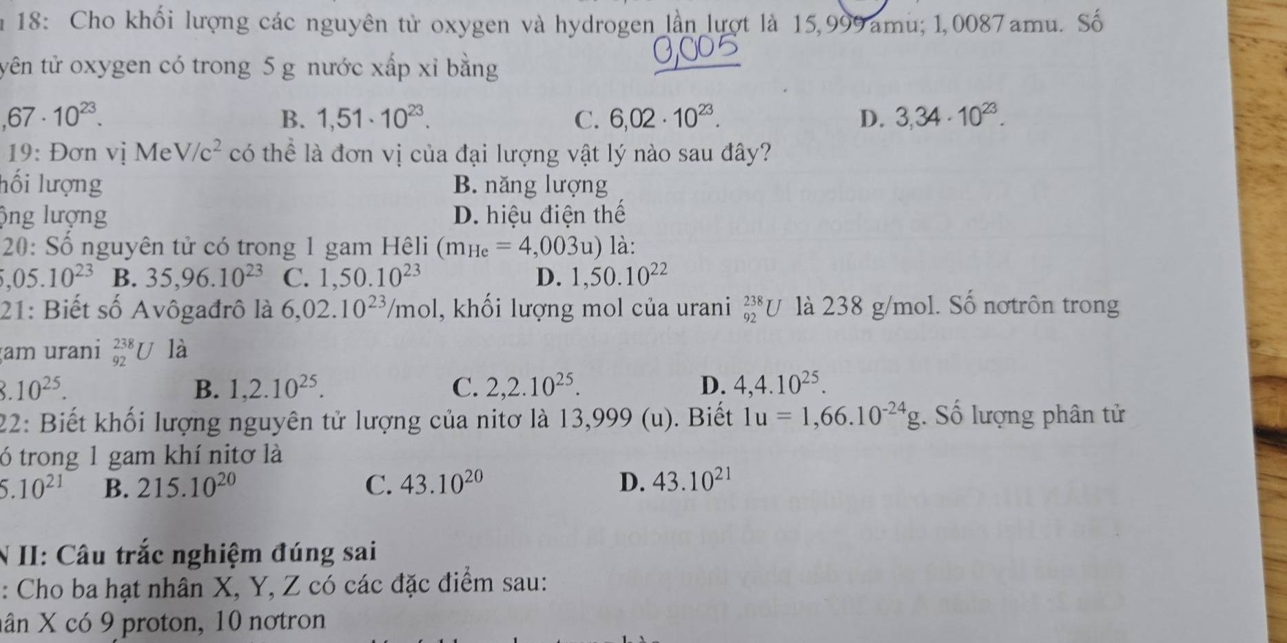 18: Cho khối lượng các nguyên tử oxygen và hydrogen lần lượt là 15,999 amu; 1,0087 amu. Số
tyên tử oxygen có trong 5 g nước xấp xỉ bằng
,67· 10^(23).
B. 1,51· 10^(23). C. 6,02· 10^(23). D. 3,34· 10^(23). 
19: Đơn vị Me V/c^2 có thể là đơn vị của đại lượng vật lý nào sau đây?
lối lượng B. năng lượng
ộng lượng D. hiệu điện thế
20: Số nguyên tử có trong 1 gam Hêli (m_He=4,003u) là:
,05.10^(23) B. 35,96.10^(23) C. 1,50.10^(23) D. 1,50.10^(22)
21: Biết số Avôgađrô là 6,02.10^(23)/mol , khối lượng mol của urani _(92)^(238)U là 238 g/mol. Số nơtrôn trong
am urani _(92)^(238)U là
3.10^(25).
B. 1,2.10^(25). C. 2,2.10^(25). D. 4,4.10^(25). 
22: Biết khối lượng nguyên tử lượng của nitơ là 13,999 (u). Biết 1u=1,66.10^(-24)g Số lượng phân tử
ó trong 1 gam khí nitơ là
5.10^(21) B. 215.10^(20) C. 43.10^(20) D. 43.10^(21)
N II: Câu trắc nghiệm đúng sai
: Cho ba hạt nhân X, Y, Z có các đặc điểm sau:
nân X có 9 proton, 10 nơtron