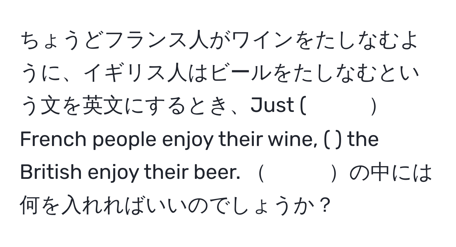 ちょうどフランス人がワインをたしなむように、イギリス人はビールをたしなむという文を英文にするとき、Just (　　　French people enjoy their wine, (        ) the British enjoy their beer. 　　　の中には何を入れればいいのでしょうか？