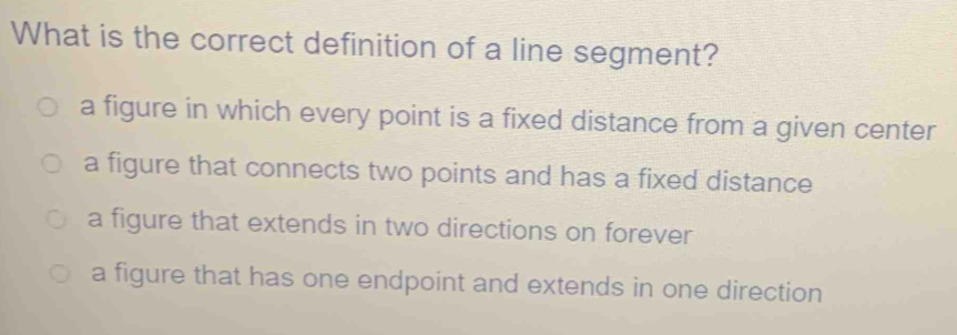 What is the correct definition of a line segment?
a figure in which every point is a fixed distance from a given center
a figure that connects two points and has a fixed distance
a figure that extends in two directions on forever
a figure that has one endpoint and extends in one direction