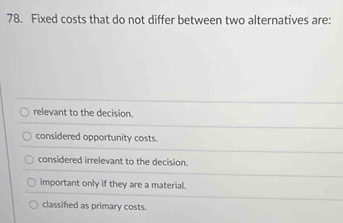 Fixed costs that do not differ between two alternatives are:
relevant to the decision.
considered opportunity costs.
considered irrelevant to the decision.
important only if they are a material.
classifed as primary costs.