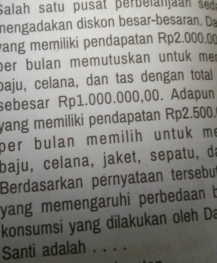 Salah satu pusat perbelanjaan seda 
nengadakan diskon besar-besaran. Da 
ang memiliki pendapatan Rp2.000.00
ber bulan memutuskan untuk me 
baju, celana, dan tas dengan total 
sebesar Rp1.000.000,00. Adapun 
yang memiliki pendapatan Rp2.500. 
per bulan memilih untuk m. 
baju, celana, jaket, sepatu, da 
Berdasarkan pérnyataan tersebut 
yang memengaruhi perbedaan b 
konsumsi yang dilakukan oleh Da 
Santi adalah . . . .