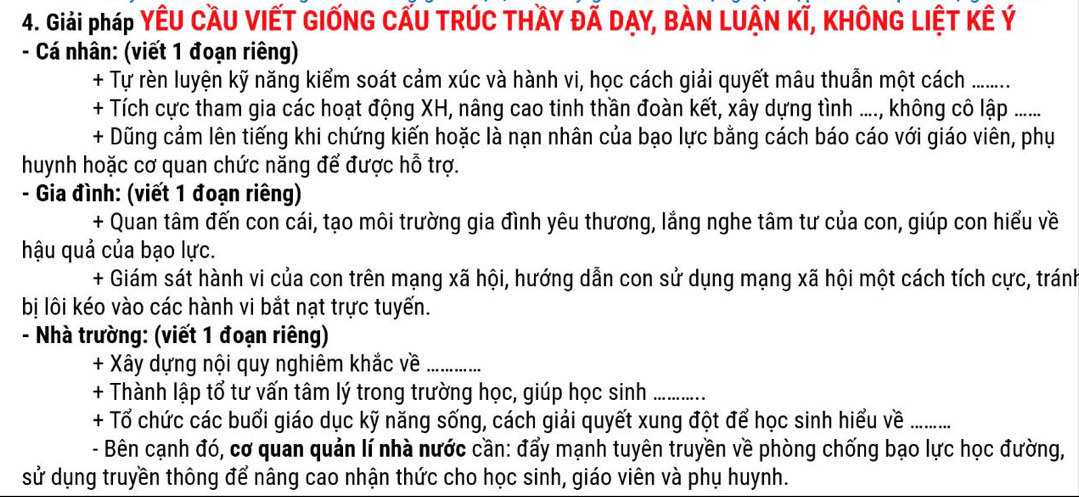 Giải pháp YÊU CầU VIẾT GIỐNG CẤU TRÚC THầY ĐẢ DẠY, BÀN LUẬN KÍ, KHÔNG LIỆT KÊ Ý
- Cá nhân: (viết 1 đoạn riêng) 
+ Tự rèn luyện kỹ năng kiểm soát cảm xúc và hành vi, học cách giải quyết mâu thuần một cách ........ 
+ Tích cực tham gia các hoạt động XH, nâng cao tinh thần đoàn kết, xây dựng tình ...., không cô lập ...... 
+ Dũng cảm lên tiếng khi chứng kiến hoặc là nạn nhân của bạo lực bằng cách báo cáo với giáo viên, phụ 
huynh hoặc cơ quan chức năng để được hỗ trợ. 
- Gia đình: (viết 1 đoạn riêng) 
+ Quan tâm đến con cái, tạo môi trường gia đình yêu thương, lắng nghe tâm tư của con, giúp con hiểu về 
hậu quả của bạo lực. 
+ Giám sát hành vi của con trên mạng xã hội, hướng dẫn con sử dụng mạng xã hội một cách tích cực, tránh 
bị lôi kéo vào các hành vi bắt nạt trực tuyến. 
- Nhà trường: (viết 1 đoạn riêng) 
+ Xây dựng nội quy nghiêm khắc về_ 
+ Thành lập tổ tư vấn tâm lý trong trường học, giúp học sinh_ 
+ Tổ chức các buổi giáo dục kỹ năng sống, cách giải quyết xung đột để học sinh hiểu về_ 
- Bên cạnh đó, cơ quan quản lí nhà nước cần: đẩy mạnh tuyên truyền về phòng chống bạo lực học đường, 
sử dụng truyền thông để nâng cao nhận thức cho học sinh, giáo viên và phụ huynh.