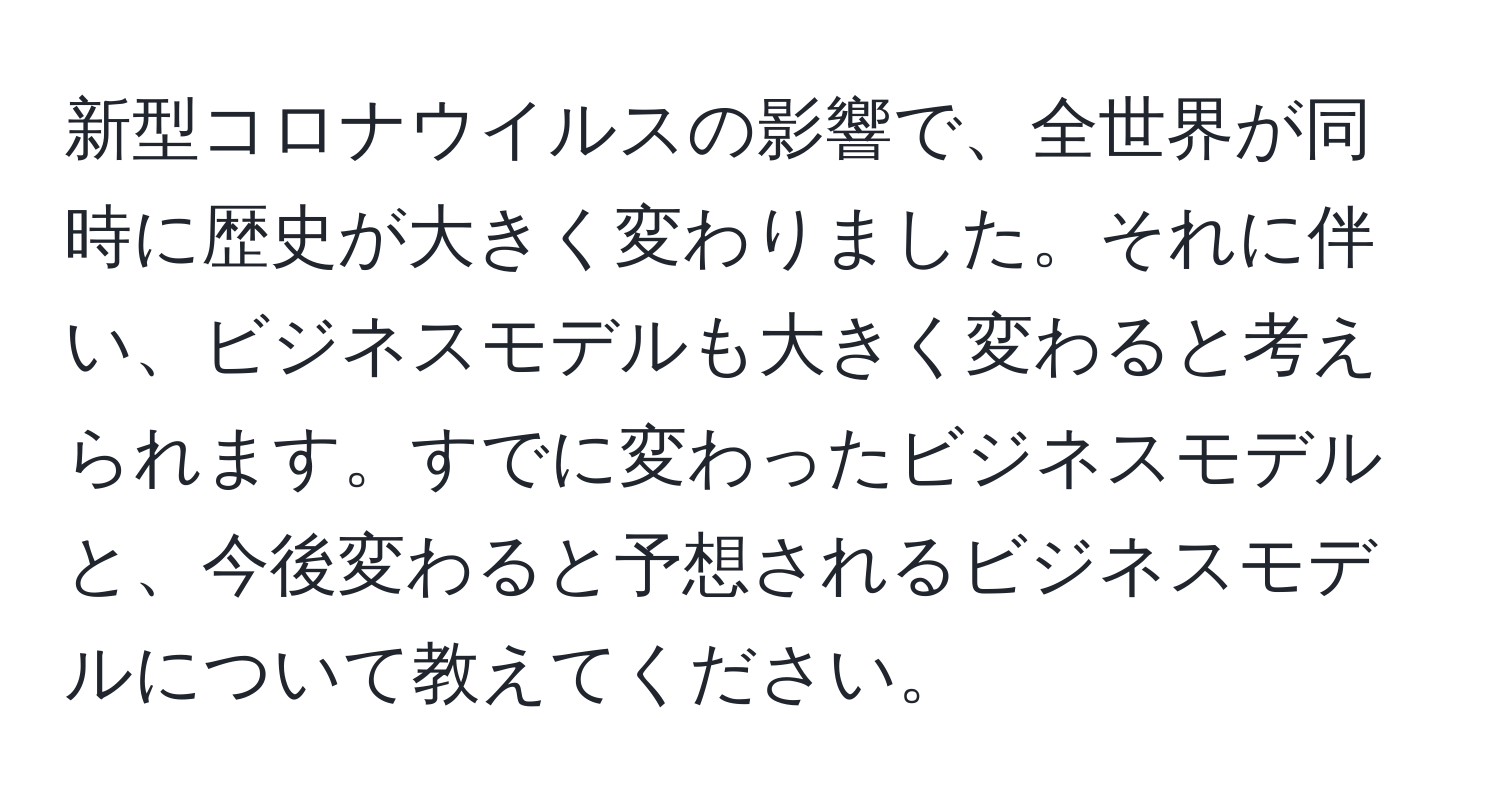 新型コロナウイルスの影響で、全世界が同時に歴史が大きく変わりました。それに伴い、ビジネスモデルも大きく変わると考えられます。すでに変わったビジネスモデルと、今後変わると予想されるビジネスモデルについて教えてください。