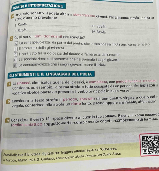 ANALISI E INTERPRETAZIONE
In questo sonetto, il poeta alterna stati d'animo diversi. Per ciascuna strofa, indica lo
stato d'animo prevalente.
_
| Strofa:_
III Strofa:
I Strofa:_
IV Strofa:
_
Quali sono i temi dominanti del sonetto?
La consapevolezza, da parte del poeta, che la sua poesia rifiuta ogni compromesso
B II rimpianto della giovinezza
cí Il contrasto fra la dolcezza del ricordo e l'amarezza del presente
La soddisfazione del presente che ha avverato i sogni giovanili
] La consapevolezza che i sogni giovanili erano illusioni
GLI STRUMENTI E IL LINGUAGGIO DEL POETA
La sintassi, che ricalca quella dei classici, è complessa, con periodi lunghi e articolati.
Considera, ad esempio, la prima strofa: è tutta occupata da un periodo che inizia con il
vocativo «Dolce paese» e presenta il verbo principale in quale verso?_
Considera la terza strofa: il periodo, spezzato da ben quattro virgole e due punti e
_
virgola, conferisce alla strofa un ritmo lento, pacato oppure ansimante, affannato?
_
Considera il verso 12: «pace dicono al cuor le tue colline». Riscrivi il verso secondo
_
l’ordine sintattico soggetto-verbo-complemento oggetto-complemento di termine.
_
Accedi alla tua Biblioteca digitale per leggere ulteriori testi dell’Ottocento:
A Manzoni, Marzo 1821; G. Carducci, Mezzogiomo alpino, Davanti San Guido, Il bove