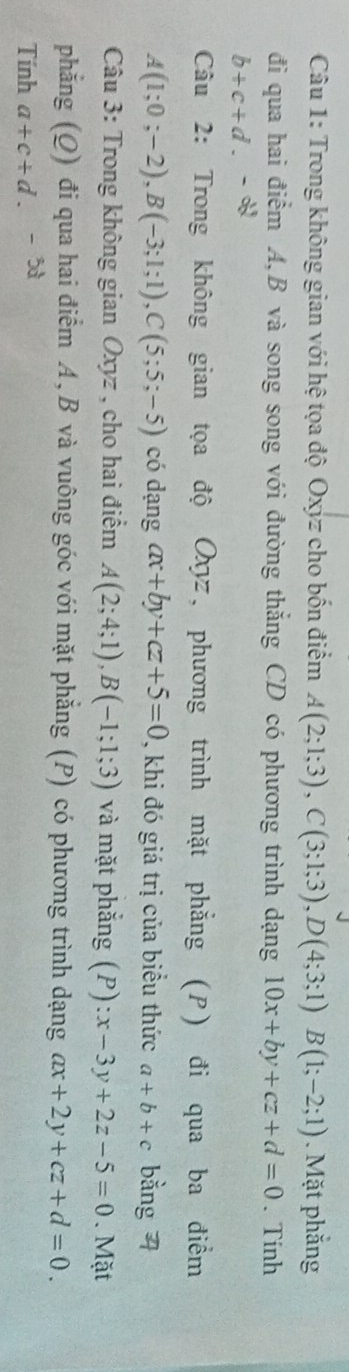 Trong không gian với hệ tọa độ Oxyz cho bốn điểm A(2;1;3), C(3;1;3), D(4;3;1)B(1;-2;1). Mặt phẳng 
đi qua hai điểm A, B và song song với đường thắng CD có phương trình dạng 10x+by+cz+d=0. Tinh
b+c+d. 
Câu 2: Trong không gian tọa độ Oχz, phương trình mặt phẳng (P) đi qua ba điểm
A(1;0;-2), B(-3;1;1), C(5;5;-5) có dạng ax+by+cz+5=0 , khi đó giá trị của biều thức a+b+c bằng 4 
Câu 3: Trong không gian Oxyz , cho hai điểm A(2;4;1), B(-1;1;3) và mặt phắng (P):x-3y+2z-5=0. Mặt 
phẳng (Q) đi qua hai điểm A, B và vuông góc với mặt phẳng (P) có phương trình dạng ax+2y+cz+d=0. 
Tính a+c+d.-5d