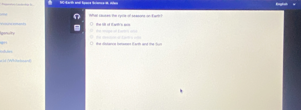 Preparatory Leadership Sc... SC-Earth and Space Science-M. Allen English
ome What causes the cycle of seasons on Earth?
nnouncements the tilt of Earth's axis
Igenuity the shape of Eanh's orbi
the direction of Earth's orbit
ages the distance between Earth and the Sun
odules
cid (Whiteboard)