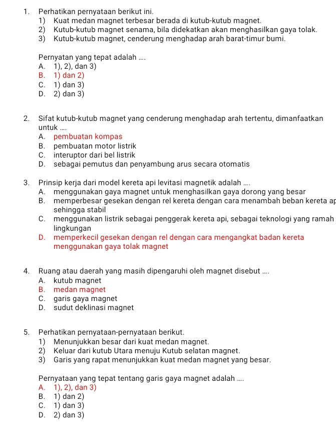 Perhatikan pernyataan berikut ini.
1) Kuat medan magnet terbesar berada di kutub-kutub magnet.
2) Kutub-kutub magnet senama, bila didekatkan akan menghasilkan gaya tolak.
3) Kutub-kutub magnet, cenderung menghadap arah barat-timur bumi.
Pernyatan yang tepat adalah ....
A. 1), 2), dan 3)
B. 1) dan 2)
C. 1) dan 3)
D. 2) dan 3)
2. Sifat kutub-kutub magnet yang cenderung menghadap arah tertentu, dimanfaatkan
untuk ....
A. pembuatan kompas
B. pembuatan motor listrik
C. interuptor dari bel listrik
D. sebagai pemutus dan penyambung arus secara otomatis
3. Prinsip kerja dari model kereta api levitasi magnetik adalah ....
A. menggunakan gaya magnet untuk menghasilkan gaya dorong yang besar
B. memperbesar gesekan dengan rel kereta dengan cara menambah beban kereta ap
sehingga stabil
C. menggunakan listrik sebagai penggerak kereta api, sebagai teknologi yang ramah
lingkungan
D. memperkecil gesekan dengan rel dengan cara mengangkat badan kereta
menggunakan gaya tolak magnet
4. Ruang atau daerah yang masih dipengaruhi oleh magnet disebut ....
A. kutub magnet
B. medan magnet
C. garis gaya magnet
D. sudut deklinasi magnet
5. Perhatikan pernyataan-pernyataan berikut.
1) Menunjukkan besar dari kuat medan magnet.
2) Keluar dari kutub Utara menuju Kutub selatan magnet.
3) Garis yang rapat menunjukkan kuat medan magnet yang besar.
Pernyataan yang tepat tentang garis gaya magnet adalah ....
A. 1), 2), dan 3)
B. 1) dan 2)
C. 1) dan 3)
D. 2) dan 3)