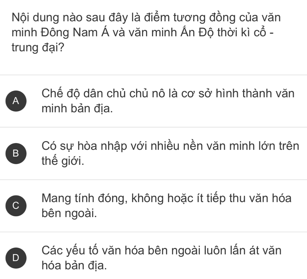 Nội dung nào sau đây là điểm tương đồng của văn
minh Đông Nam Á và văn minh Ấn Độ thời kì cổ -
trung đại?
Chế độ dân chủ chủ nô là cơ sở hình thành văn
A
minh bản địa.
Có sự hòa nhập với nhiều nền văn minh lớn trên
B
thế giới.
C
Mang tính đóng, không hoặc ít tiếp thu văn hóa
bên ngoài.
D
Các yếu tố văn hóa bên ngoài luôn lấn át văn
hóa bản địa.