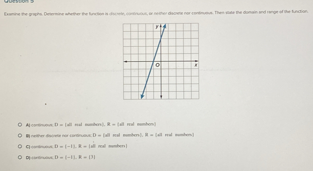 Examine the graphs. Determine whether the function is discrete, continuous, or neither discrete nor continuous. Then state the domain and range of the function.
A) continuous; D= all real numbers, R= all real numbers
B) neither discrete nor continuous; D= all real numbers, R= all real numbers
C) continuous; D=[-1], R=(all real numbers]
D) continuous; D=(-1), R=(3)