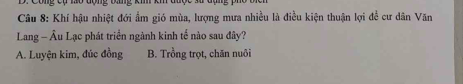 D: Công cụ lào động bảng ki km được sử đị
Câu 8: Khí hậu nhiệt đới ẩm gió mùa, lượng mưa nhiều là điều kiện thuận lợi để cư dân Văn
Lang - Âu Lạc phát triển ngành kinh tế nào sau đây?
A. Luyện kim, đúc đồng B. Trồng trọt, chăn nuôi