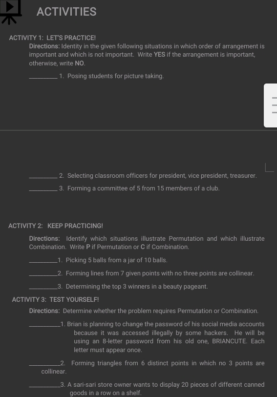 ACTIVITIES 
ACTIVITY 1: LET’S PRACTICE! 
Directions: Identity in the given following situations in which order of arrangement is 
important and which is not important. Write YES if the arrangement is important, 
otherwise, write NO. 
_1. Posing students for picture taking. 
_2. Selecting classroom officers for president, vice president, treasurer. 
_3. Forming a committee of 5 from 15 members of a club 
ACTIVITY 2: KEEP PRACTICING! 
Directions: Identify which situations illustrate Permutation and which illustrate 
Combination. Write P if Permutation or C if Combination. 
_1. Picking 5 balls from a jar of 10 balls. 
_2. Forming lines from 7 given points with no three points are collinear. 
_3. Determining the top 3 winners in a beauty pageant. 
ACTIVITY 3: TEST YOURSELF! 
Directions: Determine whether the problem requires Permutation or Combination. 
_1. Brian is planning to change the password of his social media accounts 
because it was accessed illegally by some hackers. He will be 
using an 8 -letter password from his old one, BRIANCUTE. Each 
letter must appear once. 
_2. Forming triangles from 6 distinct points in which no 3 points are 
collinear. 
_3. A sari-sari store owner wants to display 20 pieces of different canned 
goods in a row on a shelf.