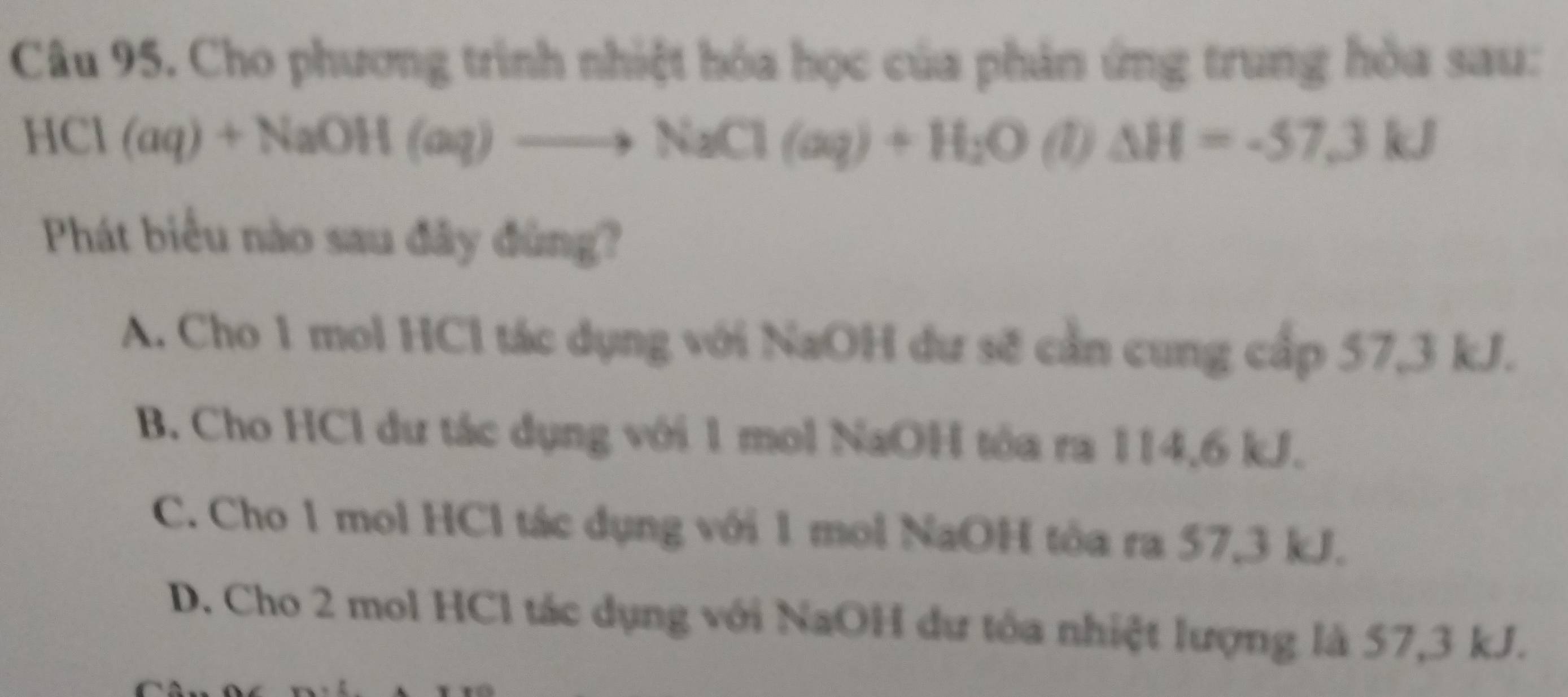 Cho phương trình nhiệt hóa học của phản ứng trung hòa sau:
HCl(aq)+NaOH(aq)to NaCl(aq)+H_2O (1) △ H=-57.3kJ
Phát biểu nào sau đây đùng?
A. Cho 1 mol HCl tác dụng với NaOH dư sẽ cần cung cấp 57, 3 kJ.
B. Cho HCl dư tác dụng với 1 mol NaOH tôa ra 114, 6 kJ.
C. Cho 1 mol HCl tác dụng với 1 mol NaOH tôa ra 57, 3 kJ.
D. Cho 2 mol HCl tác dụng với NaOH dư tôa nhiệt lượng là 57, 3 kJ.