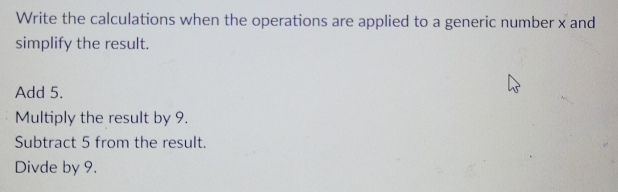 Write the calculations when the operations are applied to a generic number x and 
simplify the result. 
Add 5. 
Multiply the result by 9. 
Subtract 5 from the result. 
Divde by 9.