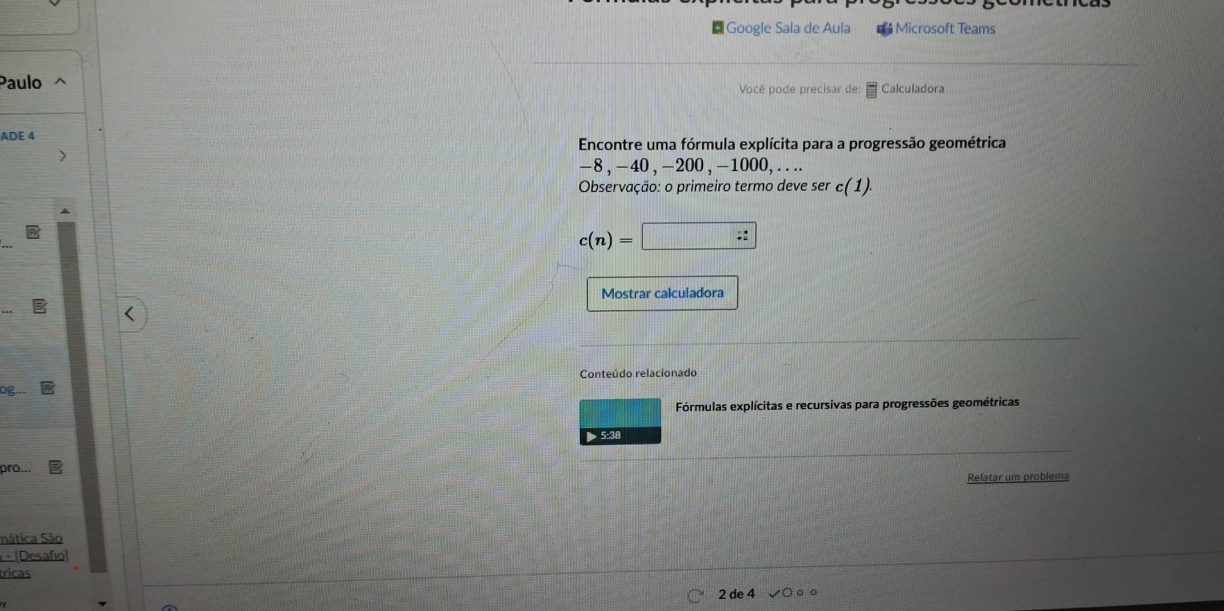 Google Sala de Aula ** Microsoft Teams 
Paulo Calculadora 
Você pode precisar de: = 
ADE 4 
Encontre uma fórmula explícita para a progressão geométrica
-8, -40 ,-20 ,-100 0, . . .. 
Observação: o primeiro termo deve ser c(1)
c(n)=□
Mostrar calculadora 
Conteúdo relacionado 
og 
Fórmulas explícitas e recursivas para progressões geométricas 
] 5:38 
pro... 
Relatar um problema 
mática São 
- (Desafío) 
tricas 
2 de 4