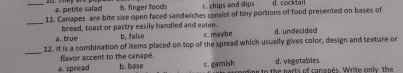 _a. petite salad b. finger foods c. chips and dips d. cocktail
11. Canapes are bite size open faced sandwiches consist of tiny portions of food presented on bases of
_
bread, toast or pastry easily handled and eaten.
a. true b. false c.maybe d. undecided
_
12. It is a combination of items placed on top of the spread which usually gives color, design and texture or
flavor accent to the canapé. d. vegetabies
a. spread b. base c. garish ee to the parts of cananés. Write only the