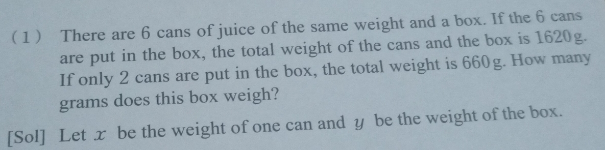 ( 1  There are 6 cans of juice of the same weight and a box. If the 6 cans 
are put in the box, the total weight of the cans and the box is 1620g. 
If only 2 cans are put in the box, the total weight is 660g. How many
grams does this box weigh? 
[Sol] Let x be the weight of one can and y be the weight of the box.