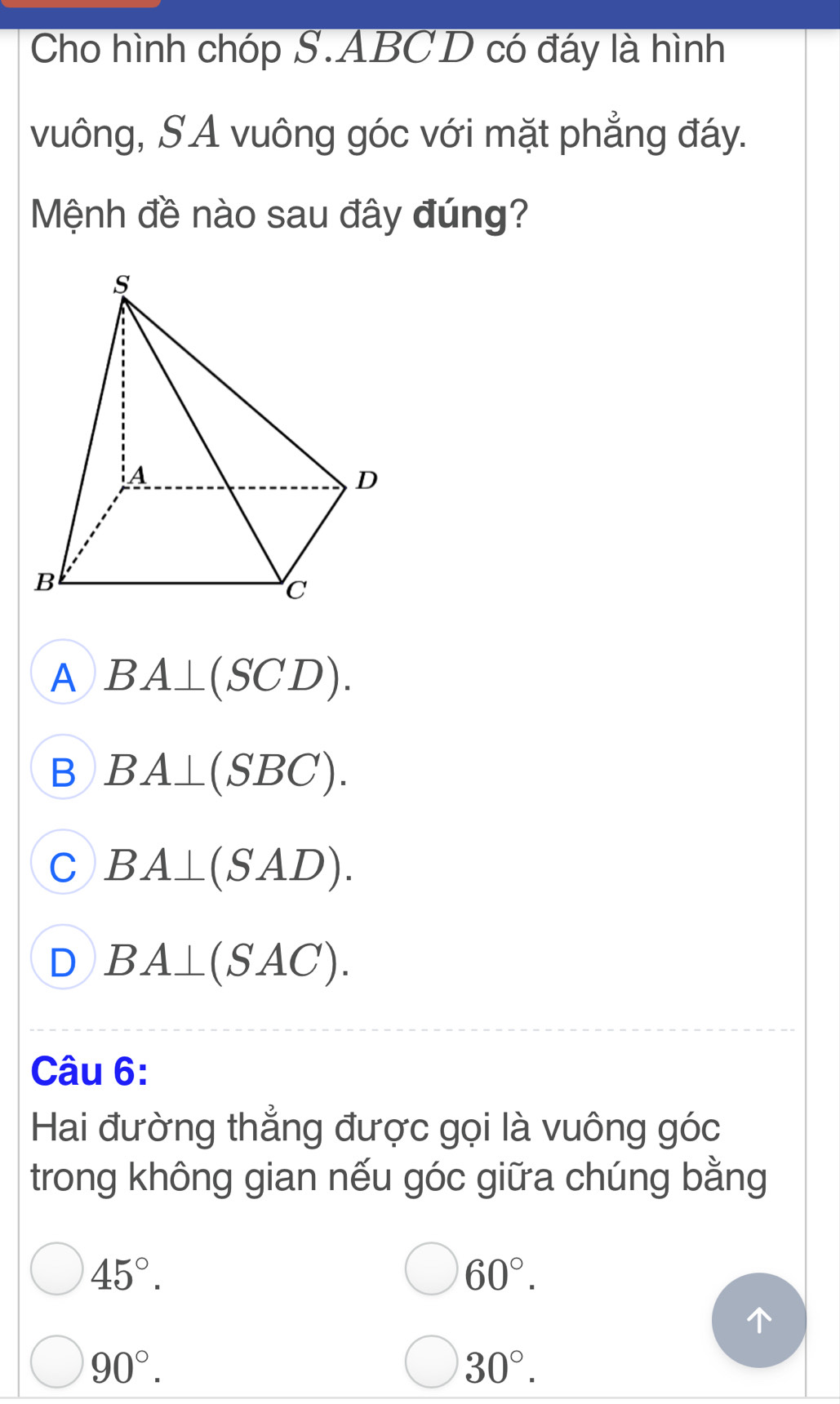 Cho hình chóp S. ABCD có đáy là hình
vuông, SA vuông góc với mặt phẳng đáy.
Mệnh đề nào sau đây đúng?
A BA⊥ (SCD).
B BA⊥ (SBC).
C BA⊥ (SAD).
D BA⊥ (SAC). 
Câu 6:
Hai đường thẳng được gọi là vuông góc
trong không gian nếu góc giữa chúng bằng
45°.
60°.
90°.
30°.