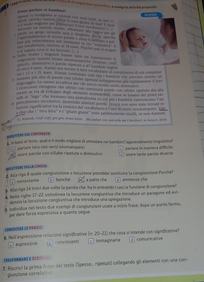 Leegr a resto, (13
ua livista di divulgazione scientífica, e svolgi le attívita proposte.
Come parlare ai bambini?
spesso ci rivolgiame ai neonaii con versi bufli, se nom r
dicoli, talvolta ripetaí Majé la cosa guasta da fare! E qual
si modo miglore per potenzaare it lesn vocabetarin s ' 
Secendo un recente stodio, affiancare alla língua per gli
adulri un gergo infantile non e sbaglism. Anza agevala
Lapprendimento di nuove parole e auta il neonato a par
lare paú velocemente nel momento in cu 'esplodera i
suo vocabolario, inforno al 18 mesi. Purché non si esager
e si sappia cosa si sta facendo. |
n Nello studio i linguisti hanno fatto un esperimento r
volgendosi tramite forme onomatopeiche (brumm, claf
cojsi), diminutivi e parole ripetute a 47 bambina inle
di circa 9 mesi. Hanno pos testato il loro vocabolario al compimento di età comprese
m i 15 e i 21 mesi. Hanno constatato cost che i bambini che avevano sentito un
15 numero piú alto di parole con sillabe ripetule aviluppavano pu rapidamente à loro
linguaggio. Lo stesso accadeva per chi aveva sentito molti dimanutivi.
l ricercatori ritengono che offrire con cominuità parole con sillabe ripetute día alla
mente in via di sviluppo degli elementi riconoscibili, come se fossero del primi las
selli di “Jego” che formano una piattaforma su cui poi i bambini costruiscono Vap
prendimento successivo, inserendo ulteriori parole. Invece non sono state trovate re-
iazioni significative tra la crescita del vocabolario e l'uso di suoni onomatopeici. Vale
a dire che i "biru biru" e i "giam gnam" sono perlettamente inutili, se non dannosi
ere (G. Rotondi, Claff cluff, gne gne, brum brum_. Ma pariare cast saes utle per t bambini?, in locus.e, 2018)
DileTtère sUL contenuto
in base al testo, qual è il modo migliore di stimolare nei bambini l'apprendimento linguistico?
parlare loro con versi onomatopeici
usare parole con sillabe ripetute e diminutiv d  usare tante parole diverse c parlare in maniera difficile
Diflettere Sülla Lingua
2. Alla riga 8 quale congiunzione o locuzione potrebbe sostituire la congiunzione Purché?
a nonostante b benché a patto che  ammesso che
3. Alla riga 14 trovi due volte la parola che: ha in entrambi i casi la funzione di congiunzione?
4. Nelle righe 17-22 sottolinea la locuzione congiuntiva che introduce un paragone ed evi-
denzia la locuzione congiuntiva che introduce una spiegazione.
5. Individua nel testo due esempi di congiunzioni usate a inizio frase, dopo un punto fermo.
per dare forza espressiva a quanto segue.
CONOSCERE LE PAROLE
6. Nell'espressione relazioni significative (rr. 20-21) che cosa si intende con significative?
a  espressive convincenti cimmaginarie d comunicative
TRASFORMARE E SCRIS
7. Riscrivi la prima frase del testo (Spesso.. ripetuti) collegando gli elementi con una con-
giunzione correlativs