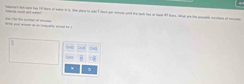 Art
Volanda could add water?
valanda's fiah tank has 14 liters of water in it. She plans to add 5 liters per minute until the tank has at least 49 liters. What are the possible numbers of minutes
Uise t for the number of minutes.
Write your answer as an inequality solved for t.
□ < □ □ >□ □ 5□
□२□  □ /□    □ /□  
×