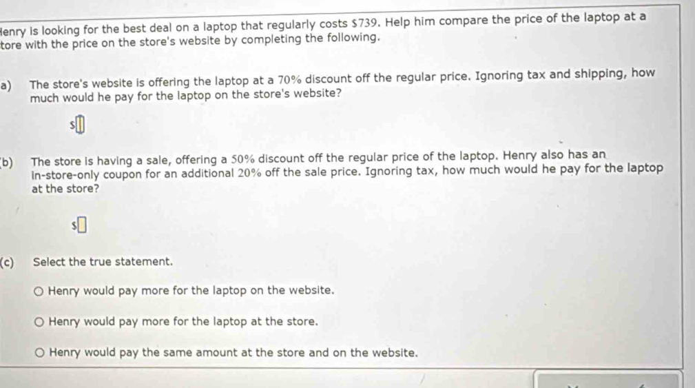 Henry is looking for the best deal on a laptop that regularly costs $739. Help him compare the price of the laptop at a
tore with the price on the store's website by completing the following.
a) The store's website is offering the laptop at a 70% discount off the regular price. Ignoring tax and shipping, how
much would he pay for the laptop on the store's website?
$
(b) The store is having a sale, offering a 50% discount off the regular price of the laptop. Henry also has an
in-store-only coupon for an additional 20% off the sale price. Ignoring tax, how much would he pay for the laptop
at the store?
(c) Select the true statement.
Henry would pay more for the laptop on the website.
Henry would pay more for the laptop at the store.
Henry would pay the same amount at the store and on the website.