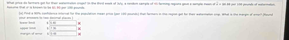 What price do farmers get for their watermelon crops? In the third week of July, a random sample of 45 farming regions gave a sample mean of overline x=$6 88 per 100 pounds of watermelon.
Assume that o is known to be $1.90 per 100 pounds.
(a) Find a 90% confidence interval for the population mean price (per 100 pounds) that farmers in this region get for their watermelon crop. What is the margin of error? (Røund
your answers to two decimal places.)
lower limit $ 6.40 ×
upper limit $ 7 36
margin of error $ 0.48 ×