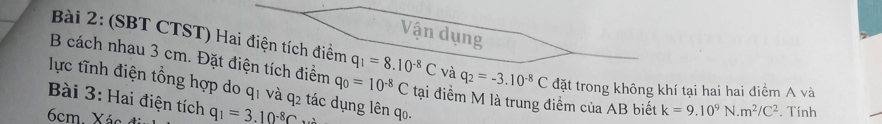 Vận dụng 
Bài 2: (SBT CTST) Hai điện tích điểm q_1=8.10^(-8)C và q_2=-3.10^(-8)C đặt trong không khí tại hai hai điểm A và
B cách nhau 3 cm. Đặt điện tích điểm q_0=10^(-8)C tại điểm M là trung điểm của AB biết 
lực tĩnh điện tổng hợp do q1 và q2 tác dụng lên q0. 
Bài 3: Hai điện tích q_1=3.10^(-8)C
6cm. Xác đ
k=9.10^9N.m^2/C^2. Tính