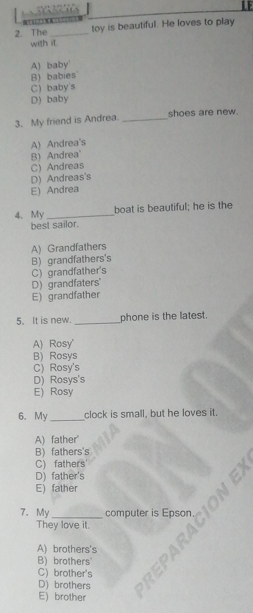 The _toy is beautiful. He loves to play
with it.
A) baby'
B) babies
C) baby's
D) baby
shoes are new.
3. My friend is Andrea._
A Andrea's
B) Andrea'
C Andreas
D)Andreas's
E) Andrea
4. My _boat is beautiful; he is the
best sailor.
A) Grandfathers
B) grandfathers's
C) grandfather's
D) grandfaters'
E) grandfather
5. It is new. _phone is the latest.
A) Rosy'
B) Rosys
C) Rosy's
D) Rosys's
E) Rosy
6. My _clock is small, but he loves it.
A) father'
B) fathers's
C) fathers
D) father's
E)father
7. My _computer is Epson.
They love it.
A) brothers's
B) brothers'
C) brother's
D)brothers
E) brother