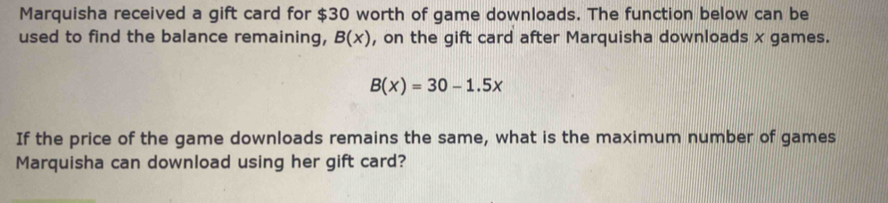 Marquisha received a gift card for $30 worth of game downloads. The function below can be 
used to find the balance remaining, B(x) , on the gift card after Marquisha downloads x games.
B(x)=30-1.5x
If the price of the game downloads remains the same, what is the maximum number of games 
Marquisha can download using her gift card?