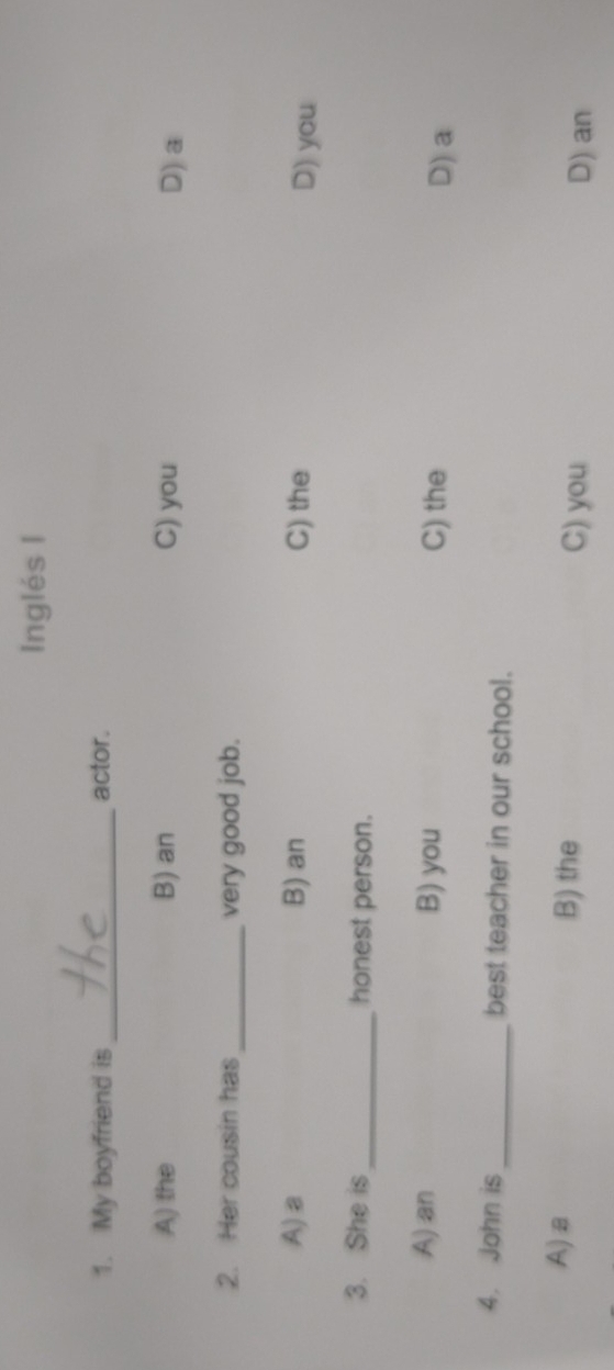Inglés I
1. My boyfriend is_ actor.
A) the B) an C) you D) a
2. Her cousin has _very good job.
A)a B) an C) the D) you
3. She is_ honest person.
A) an B) you C) the D) a
4. John is_ best teacher in our school.
A)a B) the C) you D) an