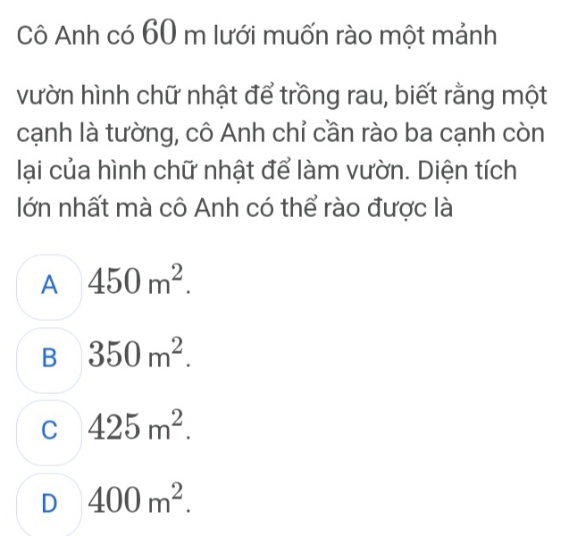 Cô Anh có 60 m lưới muốn rào một mảnh
vườn hình chữ nhật để trồng rau, biết rằng một
cạnh là tường, cô Anh chỉ cần rào ba cạnh còn
lại của hình chữ nhật để làm vườn. Diện tích
lớn nhất mà cô Anh có thể rào được là
A 450m^2.
B 350m^2.
C 425m^2.
D 400m^2.