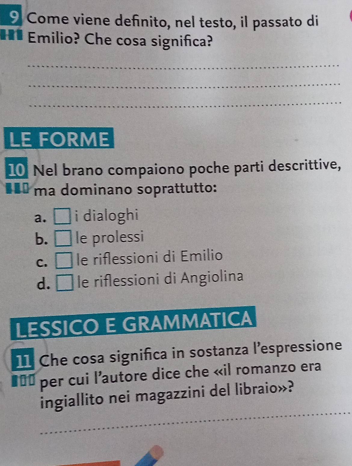 Come viene definito, nel testo, il passato di
H* Emilio? Che cosa significa?
_
_
_
LE FORME
10 Nel brano compaiono poche parti descrittive,
*** ma dominano soprattutto:
a. i dialoghi
b. le prolessi
C. le riflessioni di Emilio
d. le riflessioni di Angiolina
LESSICO E GRAMMATICA
11 Che cosa significa in sostanza l’espressione
#== per cui l'autore dice che «il romanzo era
ingiallito nei magazzini del libraio»?