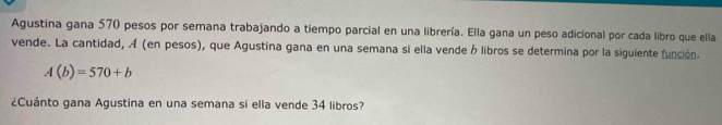 Agustina gana 570 pesos por semana trabajando a tiempo parcial en una librería. Ella gana un peso adicional por cada libro que ella 
vende. La cantidad, A (en pesos), que Agustina gana en una semana si ella vende ó libros se determina por la siguiente función.
A(b)=570+b
¿Cuánto gana Agustina en una semana si ella vende 34 libros?