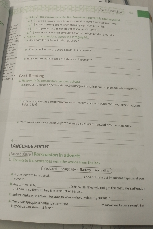 LíNGUA INGLESA 
43
4. Tick [ √ ] the reason why the tips from the infographic can be useful.
2/ ] People around the world spend a lot of money on unnecessary items.
on b. [ ] Adverts are important when choosing a product or service.
bookey the Rpretion Fu nme
c. [ Companies have to fight to get consumers' attention.
d. [ ] People usually find it difficult to choose the best product or service
5. Answer the questions about the infographic.
dérada de 1370 c a t cangio na colhuna noaky do
a. What does the pictures for the tips show?
_
processo de tero se ag 
pími quē se gêm a. What is the best way to show popularity in adverts?
Anclprta menco questiare o
_
. Why are commitment and consistency so important?
pa puão qr rnseguências_
D ata-Se ơa e a 
_
a produziy algo. avsles ação do Post-Reading
6. Responda às perguntas com um colega.
_
a. Quais estratégias de persuasão você consegue identificar nas propagandas de que gosta?
_
b. Você ou as pessoas com quem convive se deixam persuadir pelos recursos mencionados no
infográfico?
_
_
_
c. Você considera importante as pessoas não se deixarem persuadir por propagandas?
_
_
LANGUAGE FOCUS
Vocabulary Persuasion in adverts
1. Complete the sentences with the words from the box.
recipient - tangibility · flattery - appealing
a. If you want to be trusted, _is one of the most important aspects of your
adverts.
b. Adverts must be _. Otherwise, they will not get the costumers attention
and convince them to buy the product or service.
_
c. Before making an advert, be sure to know who or what is your main
d. Many salespeople in clothing stores use _to make you believe something
is good on you, even if it is not.
