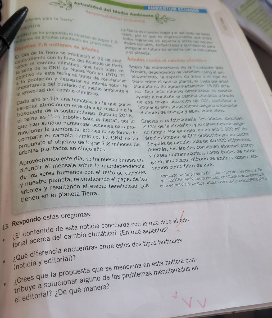 Actualidad del Medio Ambiente
Responsabiidad ambiental
árboles para la Tierra''
04/2016
La Tierra es nuestro hogar y el del resto de seres
Vivas, par la que es imprescindible que entre
La ONU se ha propuesto el objetivo de lograr 7,8 todos logremos un equilibrio entre las reces 
millones de árboles plantados en cinco años dades sociales, ambientales y económicas para
Objetivo 7,8 millones de árboles asegurar el futuro en armonía con la naturaleza
y el planeta.
El Día de la Tierra se estableció el 22 de abril
coincidiendo con la firma del Acuerdo de París Arboles contra el cambio climático
Según las estimaciones de la Fundación Más
sobre el cambio climático, que tuvo lugar en Árboles, dependiendo de variables como el em
la sede de la ONU de Nueva York en 1970. El plazamiento, la especie de árbol o el tipo de
objétivo de esta fecha es tratar de conciencíar tierra sobre el que se planta, el coste por árbol
a la población y despertar su interés sobre la plantado es de aproximadamente 15,80 dóla-
importancia del cuidado del medio ambiente y
la gravedad del cambio climático. res. Con este mínimo desembolso es posible
ayudar a combatir el cambio climático a través
de una mayor absorción de CO^2 , contribuir a
Cada año se fija una temática en la que poner
limpiar el aire, proporcionar oxigeno o fomentar
especial atención en este día y en relación a la
el ahorro de energía y agua, entre otros.
búsqueda de la sostenibilidad. Durante 2016,
el tema es “Los árboles para la Tierra”, por lo  Gracias a la fotosíntesis, los árboles absorben
que han surgido numerosas acciones para pro el CO^2 de la atmósfera y lo convierten en oxige-
mocionar la siembra de árboles como forma de no limpio. Por ejemplo, en un año 5000m^2 de
combatir el cambio climático. La ONU se ha árboles limpian el CO^2 producido por un coche
propuesto el objetivo de lograr 7,8 millones de después de circular más de 40 000 kilómetros.
árboles plantados en cinco años.
Además, los árboles consiguen absorber olores
Aprovechando este día, se ha puesto énfasis en y gases contaminantes, como óxidos de nitró-
difundir el mensaje sobre la interdependencia geno, amoníaco, dióxido de azufre y ozono, sir-
de los seres humanos con el resto de especies viendo como filtro de aire.
y nuestro planeta, reivindicando el papel de los  Adaptado de Ambientum Ecuador - 'Los árboles para la Tie-
árboles y resaltando el efecto beneficioso que rra". [2016]. Ambientum.com.ec, en http://www.ambientum.
tienen en el planeta Tierra. com.ec/noticia/&quotLos-arboles-para-la-Tierra%22/59130#.)
13. Respondo estas preguntas:
;El contenido de esta noticia concuerda con lo que dice el edi-
torial acerca del cambio climático? ¿En qué aspectos?
¿Qué diferencia encuentras entre estos dos tipos textuales
(noticia y editorial)?
;Crees que la propuesta que se menciona en esta noticia con-
tribuye a solucionar alguno de los problemas mencionados en
el editorial? ¿De qué manera?