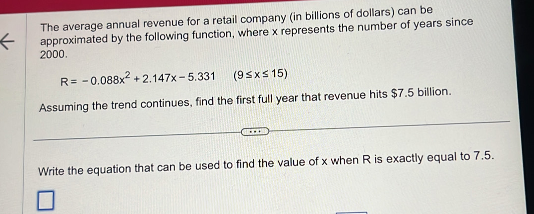 The average annual revenue for a retail company (in billions of dollars) can be 
approximated by the following function, where x represents the number of years since
2000.
R=-0.088x^2+2.147x-5.331 (9≤ x≤ 15)
Assuming the trend continues, find the first full year that revenue hits $7.5 billion. 
Write the equation that can be used to find the value of x when R is exactly equal to 7.5.