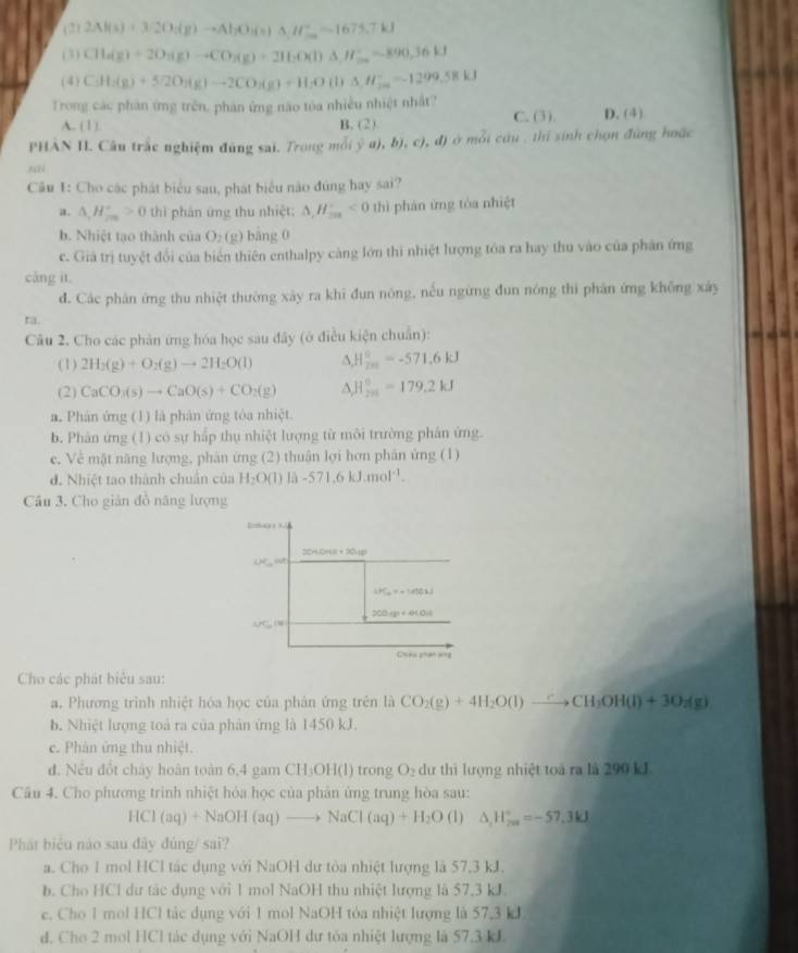 (2) 2Al(s)+32O_2(g)to Al_2O(s)△ H^+_-=-1675.7kJ
(3) CH_4(g)+2O_2(g)to CO_2(g)+2H_2O(l)△ H_3O(g),=-890.36kJ
(4) CH_3(g)+572O_2(g)to 2CO_3(g)+H_2O(l)△ H_2^(+=-1299.58kJ
Trong các phần ứng trên, phản ứng não tóa nhiều nhiệt nhất? D. (4)
A. (1). B. (2) C. (3).
PHÀN II Câu trắc nghiệm đùng sai. Trong mỗi (a),b),c),d T ở  mỗi cầu , thi sinh chọn đứng hoặc
sai
Câu 1: Cho các phát biểu sau, phát biểu não đúng hay sai?
a. △ _c)H_(200)°>0 thì phản ứng thu nhiệt: △ ,H_(-ax)°<0</tex> thì phản ứng tòa nhiệt
b. Nhiệt tạo thành của O_2(g) bāng 0
c. Giả trị tuyệt đổi của biển thiên enthalpy cảng lớn thi nhiệt lượng tóa ra hay thu vào của phân ứng
cáng it.
d. Các phân ứng thu nhiệt thường xây ra khi đun nóng, nếu ngừng đun nóng thi phân ứng không xây
ra.
Câu 2. Cho các phân ứng hóa học sau đây (ở điều kiện chuẩn):
(1) 2H_2(g)+O_2(g)to 2H_2O(l) △ _rH_(200)°=-571.6kJ
(2) CaCO_3(s)to CaO(s)+CO_2(g) △ H_(201)°=179.2kJ
a. Phản ứng (1) là phân ứng tòa nhiệt.
b. Phân ứng (1) có sự hấp thụ nhiệt lượng từ môi trường phân ứng.
e. Về mật năng lượng, phân ứng (2) thuận lợi hơn phân ứng (1)
d. Nhiệt tao thành chuẩn của H_2O(l)li-571.6kJ.mol^(-1).
Câu 3. Cho gián đồ năng lượng
Cho các phát biểu sau:
a. Phương trinh nhiệt hóa học của phản ứng trên là CO_2(g)+4H_2O(l)to CH_3OH(l)+3O_2(g)
b. Nhiệt lượng toà ra của phản ứng là 1450 kJ.
c. Phản ứng thu nhiệt.
d. Nếu đổt chây hoàn toàn 6,4 gam CH₃OH(l) trong O_2 dư thì lượng nhiệt toá ra là 290 kJ.
Câu 4. Cho phương trình nhiệt hóa học của phân ứng trung hòa sau:
HCl(aq)+NaOH(aq)to NaCl(aq)+H_2O (1) △ _1H_(2n)°=-57.3kJ
Phát biểu nào sau đây đủng/ sai?
a. Cho 1 mol HCl tác dụng với NaOH dư tòa nhiệt lượng là 57,3 kJ.
b. Cho HCl dư tác dụng với 1 mol NaOH thu nhiệt lượng là 57,3 kJ.
c. Cho 1 mol HCl tác dụng với 1 mol NaOH tỏa nhiệt lượng là 57,3 kJ
d. Cho 2 mol HCl tác dụng với NaOH dư tóa nhiệt lượng là 57.3 kL