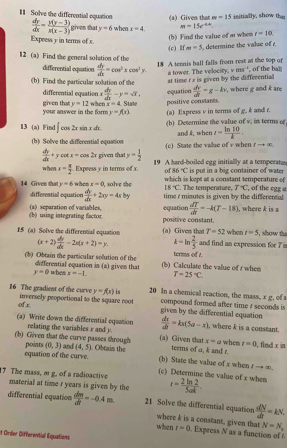 Solve the differential equation initially, show that
(a) Given that m=15
 dy/dx = (y(y-3))/x(x-3)  given that y=6 when x=4.
m=15e^(-0.4t).
Express y in terms of x.
(b) Find the value of m when t=10.
(c) If m=5 , determine the value of t.
12 (a) Find the general solution of the
differential equation  dy/dx =cos^2xcos^2y. 18 A tennis ball falls from rest at the top of
a tower. The velocity, ν ms^(-1) , of the ball
(b) Find the particular solution of the
at time t s is given by the differential
differential equation x dy/dx -y=sqrt(x), equation  dv/dt =g-kv , where g and k are
given that y=12 when x=4. State positive constants.
your answer in the form y=f(x). (a) Express v in terms of g, k and t.
13 (a) Find ∈t cos 2xsin xdx.
(b) Determine the value of v, in terms of
and k, when t= ln 10/k .
(b) Solve the differential equation
(c) State the value of v when t → ∞.
 dy/dx +y cot x=cos 2x given that y= 1/2  19 A hard-boiled egg initially at a temperature
when x= π /2 . Express y in terms of x. of 86°C is put in a big container of water
which is kept at a constant temperature of
14 Given that y=6 when x=0 , solve the . The temperature, T°C , of the egg at
18°C
differential equation  dy/dx +2xy=4xby time t minutes is given by the differential
(a) separation of variables, equation  dT/dt =-k(T-18) , where k is a
(b) using integrating factor. positive constant.
15 (a) Solve the differential equation (a) Given that T=52 when t=5 , show tha
(x+2) dy/dx -2x(x+2)=y.
k=ln  2/5  and find an expression for T ir
(b) Obtain the particular solution of the
terms of t.
differential equation in (a) given that (b) Calculate the value of t when
y=0 when x=-1.
T=25°C.
16 The gradient of the curve y=f(x) is 20 In a chemical reaction, the mass, x g, of a
inversely proportional to the square root compound formed after time t seconds is
of x.
given by the differential equation
(a) Write down the differential equation  dx/dt =kx(5a-x) , where k is a constant.
relating the variables x and y.
(b) Given that the curve passes through (a) Given that x=a when t=0 , find x in
points (0,3) and (4,5). Obtain the
terms of a, k and t.
equation of the curve.
(b) State the value of x when t → ∞.
7 The mass, m g, of a radioactive
(c) Determine the value of x when
material at time t years is given by the
t= 2ln 2/5ak .
differential equation  dm/dt =-0.4m.
21 Solve the differential equation  dN/dt =kN,
where k is a constant, given that N=N_0
when t=0. Express N as a function of 
t Order Differential Equations