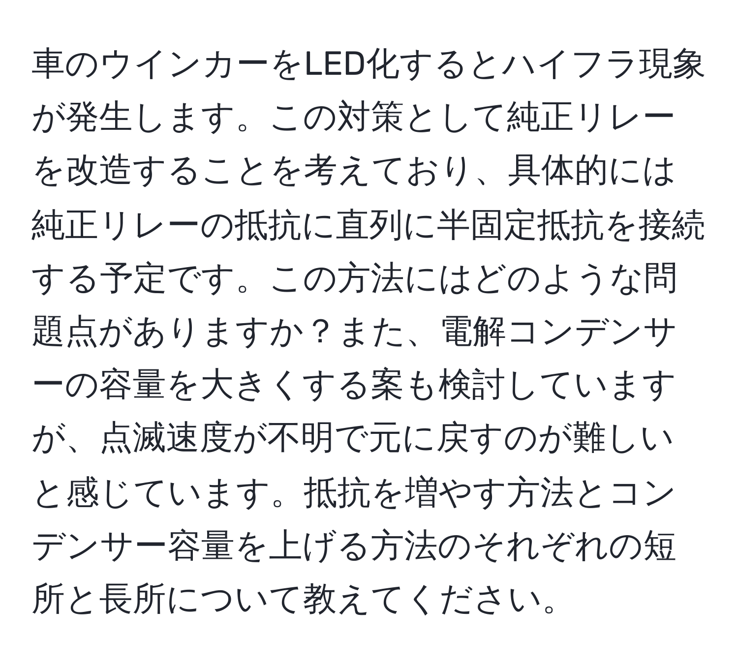 車のウインカーをLED化するとハイフラ現象が発生します。この対策として純正リレーを改造することを考えており、具体的には純正リレーの抵抗に直列に半固定抵抗を接続する予定です。この方法にはどのような問題点がありますか？また、電解コンデンサーの容量を大きくする案も検討していますが、点滅速度が不明で元に戻すのが難しいと感じています。抵抗を増やす方法とコンデンサー容量を上げる方法のそれぞれの短所と長所について教えてください。