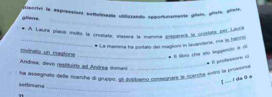 Riscrivi le espressioni sottolineate utilizzando opportunamente glielo, gliela, gliele, 
gliene. 
A Laura píace molto la crostata: stasera la mamma preparerá la crostata per Laura 
_La mamma ha portato dei maglioni in lavanderia, ma je hanno 
rovinato un maglione 
_Il libro che sto leggendo è di 
Il professore ci 
Andrea; devo restituirlo ad Andrea domani_ 
ha assegnato delle ricerche di gruppo; gli dobbiamo consegnare le ricerche entro la prossima 
[ .... / da 0 a 
_ 
settimana