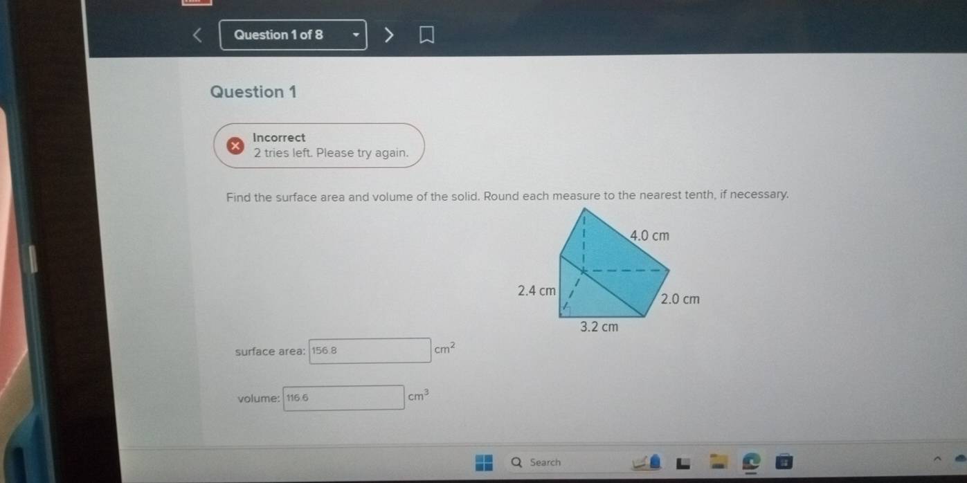 Incorrect 
2 tries left. Please try again. 
Find the surface area and volume of the solid. Round each measure to the nearest tenth, if necessary. 
surface area: 156.8 □ cm^2
volume: 116.6 □ cm^3
Search