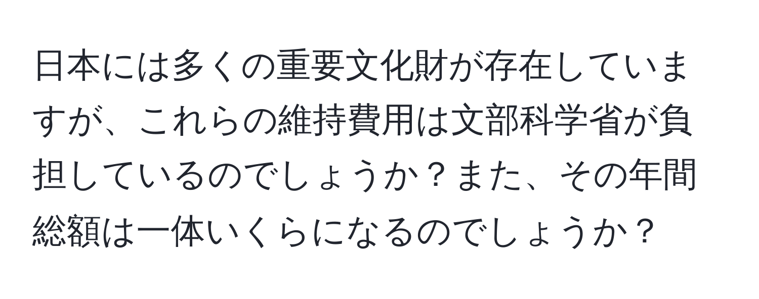 日本には多くの重要文化財が存在していますが、これらの維持費用は文部科学省が負担しているのでしょうか？また、その年間総額は一体いくらになるのでしょうか？