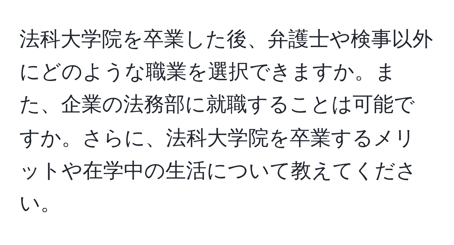 法科大学院を卒業した後、弁護士や検事以外にどのような職業を選択できますか。また、企業の法務部に就職することは可能ですか。さらに、法科大学院を卒業するメリットや在学中の生活について教えてください。