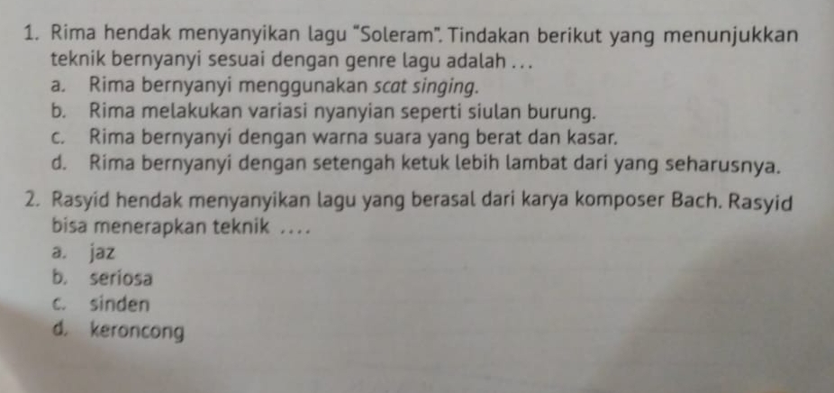 Rima hendak menyanyikan lagu “Soleram”. Tindakan berikut yang menunjukkan
teknik bernyanyi sesuai dengan genre lagu adalah . ..
a. Rima bernyanyi menggunakan scat singing.
b. Rima melakukan variasi nyanyian seperti siulan burung.
c. Rima bernyanyi dengan warna suara yang berat dan kasar.
d. Rima bernyanyi dengan setengah ketuk lebih lambat dari yang seharusnya.
2. Rasyid hendak menyanyikan lagu yang berasal dari karya komposer Bach. Rasyid
bisa menerapkan teknik .
a. jaz
b. seriosa
c. sinden
d. keroncong