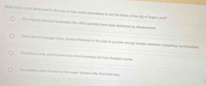 imat lactor most likely lead to the use of man made boundaries to set the firits of the city of Sugar Land?
The orpinal physical landmarks like cliffs and hills have been destroyed by development.
There are not enough major physical features in the area to provide enough borders between competing municipalities
The Brazos river once formed the entre boundary but has changed course.
The burders were formed by the sugar farmers who first lived here.