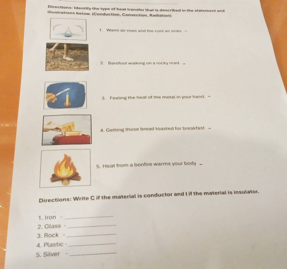 Directions: Identify the type of heat transfer that is described in the statement and 
illustrations below. (Conduction, Convection, Radiation) 
1. Warm air rises and the cool air sinks - 
2. Barefoot walking on a rocky road. 
3. Feeling the heat of the metal in your hand. - 
4. Getting those bread toasted for breakfast - 
5. Heat from a bonfire warms your body _ 
Directions: Write C if the material is conductor and I if the material is insulator. 
1. Iron - 
_ 
2. Glass -_ 
3. Rock -_ 
4. Plastic -_ 
5. Silver -_