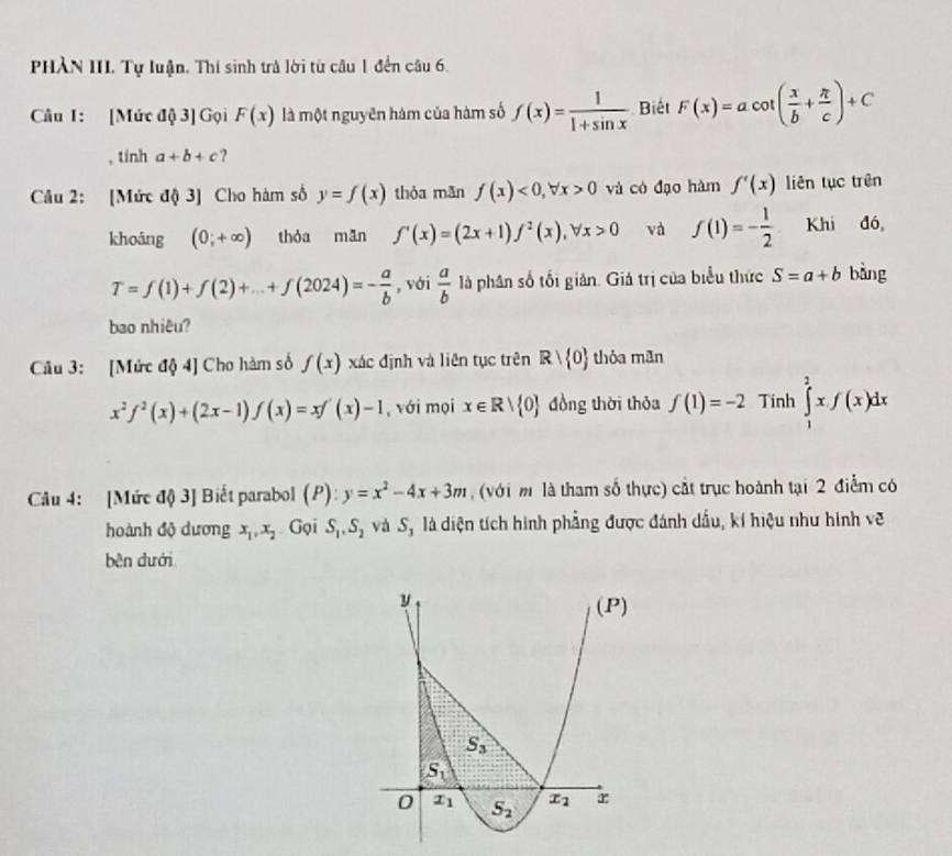 PHÀN III. Tự luận, Thí sinh trà lời từ câu 1 đến câu 6.
Câu I: [Mức độ 3] Gọi F(x) là một nguyên hàm của hàm số f(x)= 1/1+sin x  Biết F(x)=acot ( x/b + π /c )+C
, tinh a+b+c ?
Câu 2: [Mức độ 3] Cho hàm số y=f(x) thòa mǎn f(x)<0,forall x>0 và có đạo hàm f'(x) liên tục trên
khoáng (0;+∈fty ) thòa mān f'(x)=(2x+1)f^2(x),forall x>0 và f(1)=- 1/2  Khi đó,
T=f(1)+f(2)+...+f(2024)=- a/b  , với  a/b  là phân số tối gián. Giá trị của biểu thức S=a+b bàng
bao nhiêu?
Câu 3: [Mức độ 4] Cho hàm số f(x) xác định và liên tục trên Rvee  0 thóa mān
x^2f^2(x)+(2x-1)f(x)=xf'(x)-1 , với mọi x∈ Rvee  0 đồng thời thỏa f(1)=-2 Tinh ∈tlimits _1^(2xf(x)dx
Câu 4: [Mức độ 3] Biết parabol (P): y=x^2)-4x+3m (với m là tham số thực) cắt trục hoành tại 2 điểm có
hoành độ dương x_1,x_2 Gọi S_1,S_2 và Sộ là diện tích hình phẳng được đánh dầu, kí hiệu như hình vẽ
bên dưới