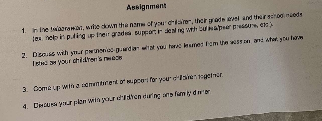 Assignment 
1. In the talaarawan, write down the name of your child/ren, their grade level, and their school needs 
(ex. help in pulling up their grades, support in dealing with bullies/peer pressure, etc.). 
2. Discuss with your partner/co-guardian what you have learned from the session, and what you have 
listed as your child/ren's needs. 
3. Come up with a commitment of support for your child/ren together. 
4. Discuss your plan with your child/ren during one family dinner.